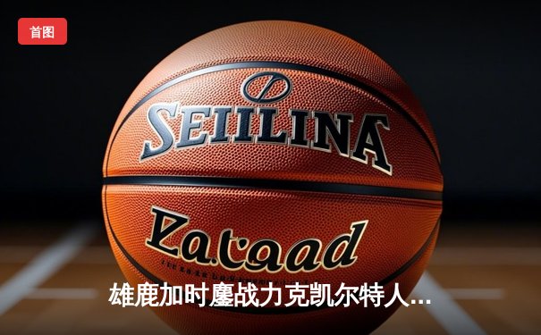 雄鹿加时鏖战力克凯尔特人，字母哥44分闪耀关键之战