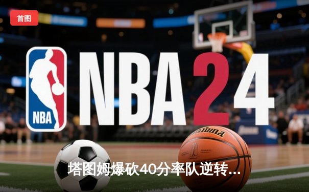 塔图姆爆砍40分率队逆转 凯尔特人抢七险胜太阳问鼎NBA总冠军