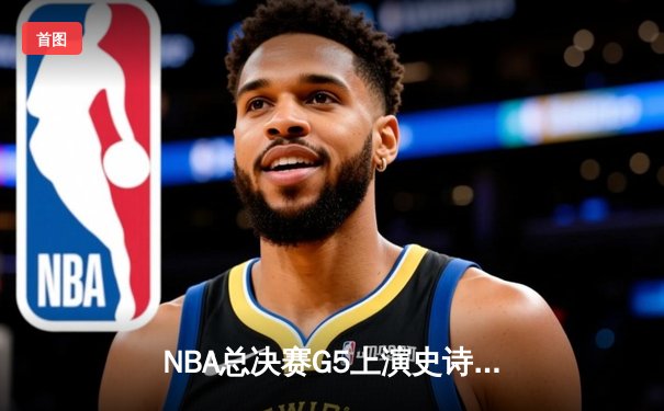 NBA总决赛G5上演史诗逆转，凯尔特人绝杀勇士夺赛点