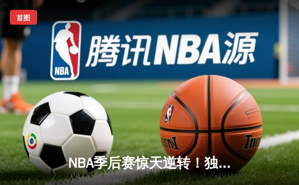 NBA季后赛惊天逆转！独行侠末节轰22-0攻势击溃雷霆，东契奇三双定江山