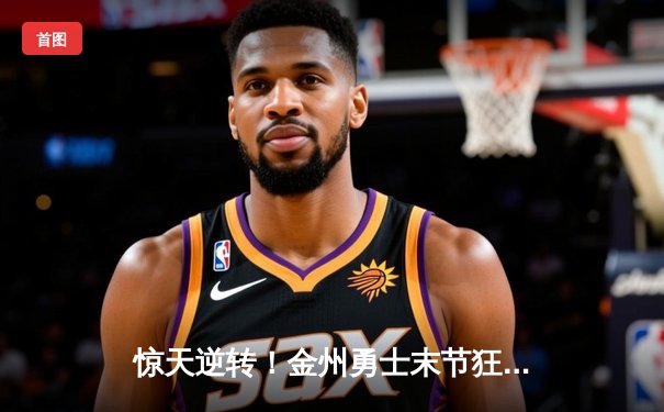 惊天逆转！金州勇士末节狂轰38分力克雄鹿，库里37分关键三分锁定胜局