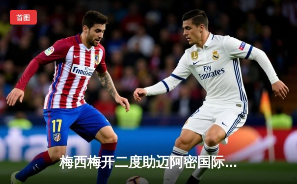 梅西梅开二度助迈阿密国际逆转，美职联上演进球大战