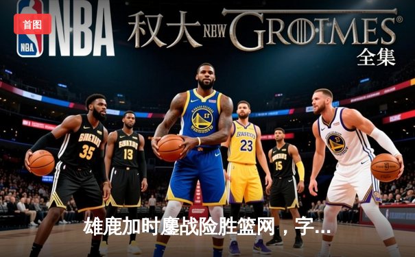 雄鹿加时鏖战险胜篮网，字母哥44分主宰关键时刻