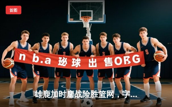 雄鹿加时鏖战险胜篮网，字母哥44分主宰关键时刻