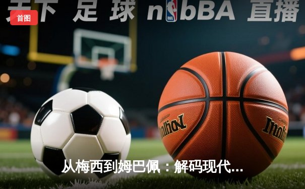从梅西到姆巴佩：解码现代足球的战术进化与商业博弈