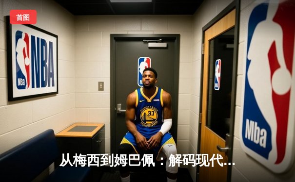 从梅西到姆巴佩：解码现代足球的战术演进与巨星价值